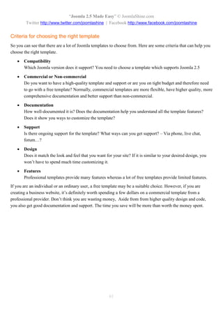 “Joomla 2.5 Made Easy” © JoomlaShine.com
        Twitter http://www.twitter.com/joomlashine | Facebook http://www.facebook.com/joomlashine


Criteria for choosing the right template
So you can see that there are a lot of Joomla templates to choose from. Here are some criteria that can help you
choose the right template.

      Compatibility
       Which Joomla version does it support? You need to choose a template which supports Joomla 2.5

      Commercial or Non-commercial
       Do you want to have a high-quality template and support or are you on tight budget and therefore need
       to go with a free template? Normally, commercial templates are more flexible, have higher quality, more
       comprehensive documentation and better support than non-commercial.

      Documentation
       How well-documented it is? Does the documentation help you understand all the template features?
       Does it show you ways to customize the template?

      Support
       Is there ongoing support for the template? What ways can you get support? – Via phone, live chat,
       forum…?

      Design
       Does it match the look and feel that you want for your site? If it is similar to your desired design, you
       won’t have to spend much time customizing it.

      Features
       Professional templates provide many features whereas a lot of free templates provide limited features.
If you are an individual or an ordinary user, a free template may be a suitable choice. However, if you are
creating a business website, it’s definitely worth spending a few dollars on a commercial template from a
professional provider. Don’t think you are wasting money, Aside from from higher quality design and code,
you also get good documentation and support. The time you save will be more than worth the money spent.




                                                        61
 