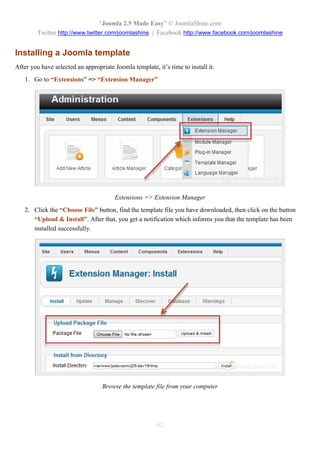 “Joomla 2.5 Made Easy” © JoomlaShine.com
        Twitter http://www.twitter.com/joomlashine | Facebook http://www.facebook.com/joomlashine


Installing a Joomla template
After you have selected an appropriate Joomla template, it’s time to install it.
   1. Go to “Extensions” => “Extension Manager”




                                        Extensions => Extension Manager
   2. Click the “Choose File” button, find the template file you have downloaded, then click on the button
      “Upload & Install”. After that, you get a notification which informs you that the template has been
      installed successfully.




                                  Browse the template file from your computer




                                                        62
 