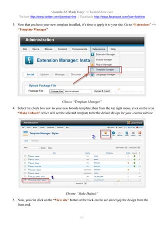 “Joomla 2.5 Made Easy” © JoomlaShine.com
    Twitter http://www.twitter.com/joomlashine | Facebook http://www.facebook.com/joomlashine

3. Now that you have your new template installed, it’s time to apply it to your site. Go to “Extensions” =>
   “Template Manager”




                                    Choose “Template Manager”
4. Select the check box next to your new Joomla template, then from the top right menu, click on the icon
   “Make Default” which will set the selected template to be the default design for your Joomla website.




                                       Choose “Make Default”
5. Now, you can click on the “View site” button at the back-end to see and enjoy the design from the
   front-end.


                                                  63
 