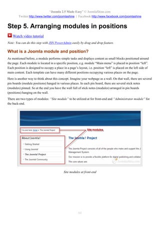 “Joomla 2.5 Made Easy” © JoomlaShine.com
        Twitter http://www.twitter.com/joomlashine | Facebook http://www.facebook.com/joomlashine


Step 5. Arranging modules in positions
    Watch video tutorial
Note: You can do this step with JSN PowerAdmin easily by drag and drop feature.

What is a Joomla module and position?
As mentioned before, a module performs simple tasks and displays content as small blocks positioned around
the page. Each module is located in a specific position, e.g. module “Main menu” is placed in position “left”.
Each position is designed to occupy a place in a page’s layout, i.e. position “left” is placed on the left side of
main content. Each template can have many different positions occupying various places on the page.
Here is another way to think about this concept. Imagine your webpage as a wall. On that wall, there are several
pin boards (module positions) hanged in various places. In each pin board, there are several stick notes
(modules) pinned. So at the end you have the wall full of stick notes (modules) arranged in pin boards
(positions) hanging on the wall.
There are two types of modules: “Site module” to be utilized at for front-end and “Administrator module” for
the back-end.




                                             Site modules at front-end




                                                         64
 