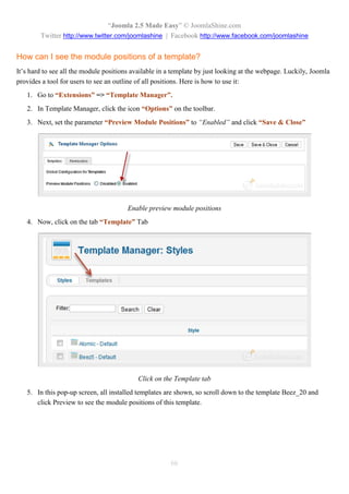 “Joomla 2.5 Made Easy” © JoomlaShine.com
        Twitter http://www.twitter.com/joomlashine | Facebook http://www.facebook.com/joomlashine


How can I see the module positions of a template?
It’s hard to see all the module positions available in a template by just looking at the webpage. Luckily, Joomla
provides a tool for users to see an outline of all positions. Here is how to use it:
   1. Go to “Extensions” => “Template Manager”.
   2. In Template Manager, click the icon “Options” on the toolbar.
   3. Next, set the parameter “Preview Module Positions” to “Enabled” and click “Save & Close”




                                        Enable preview module positions
   4. Now, click on the tab “Template” Tab




                                           Click on the Template tab
   5. In this pop-up screen, all installed templates are shown, so scroll down to the template Beez_20 and
      click Preview to see the module positions of this template.




                                                       66
 
