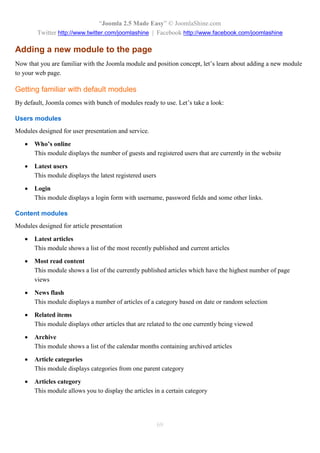 “Joomla 2.5 Made Easy” © JoomlaShine.com
        Twitter http://www.twitter.com/joomlashine | Facebook http://www.facebook.com/joomlashine

Adding a new module to the page
Now that you are familiar with the Joomla module and position concept, let’s learn about adding a new module
to your web page.

Getting familiar with default modules
By default, Joomla comes with bunch of modules ready to use. Let’s take a look:

Users modules
Modules designed for user presentation and service.

      Who’s online
       This module displays the number of guests and registered users that are currently in the website

      Latest users
       This module displays the latest registered users

      Login
       This module displays a login form with username, password fields and some other links.

Content modules
Modules designed for article presentation

      Latest articles
       This module shows a list of the most recently published and current articles

      Most read content
       This module shows a list of the currently published articles which have the highest number of page
       views

      News flash
       This module displays a number of articles of a category based on date or random selection

      Related items
       This module displays other articles that are related to the one currently being viewed

      Archive
       This module shows a list of the calendar months containing archived articles

      Article categories
       This module displays categories from one parent category

      Articles category
       This module allows you to display the articles in a certain category




                                                          69
 