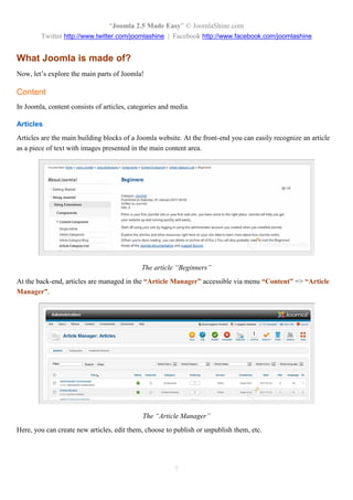“Joomla 2.5 Made Easy” © JoomlaShine.com
        Twitter http://www.twitter.com/joomlashine | Facebook http://www.facebook.com/joomlashine


What Joomla is made of?
Now, let’s explore the main parts of Joomla!

Content
In Joomla, content consists of articles, categories and media.

Articles
Articles are the main building blocks of a Joomla website. At the front-end you can easily recognize an article
as a piece of text with images presented in the main content area.




                                            The article “Beginners”
At the back-end, articles are managed in the “Article Manager” accessible via menu “Content” => “Article
Manager”.




                                             The “Article Manager”
Here, you can create new articles, edit them, choose to publish or unpublish them, etc.




                                                        7
 