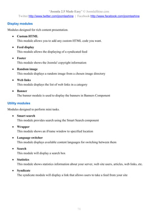 “Joomla 2.5 Made Easy” © JoomlaShine.com
        Twitter http://www.twitter.com/joomlashine | Facebook http://www.facebook.com/joomlashine

Display modules
Modules designed for rich content presentation.

      Custom HTML
       This module allows you to add any custom HTML code you want.

      Feed display
       This module allows the displaying of a syndicated feed

      Footer
       This module shows the Joomla! copyright information

      Random image
       This module displays a random image from a chosen image directory

      Web links
       This module displays the list of web links in a category

      Banner
       The banner module is used to display the banners in Banners Component

Utility modules
Modules designed to perform mini tasks.

      Smart search
       This module provides search using the Smart Search component

      Wrapper
       This module shows an iFrame window to specified location

      Language switcher
       This module displays available content languages for switching between them

      Search
       This module will display a search box

      Statistics
       This module shows statistics information about your server, web site users, articles, web links, etc.

      Syndicate
       The syndicate module will display a link that allows users to take a feed from your site




                                                       70
 