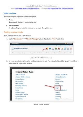 “Joomla 2.5 Made Easy” © JoomlaShine.com
        Twitter http://www.twitter.com/joomlashine | Facebook http://www.facebook.com/joomlashine

Utility modules
Modules designed to present website navigation.

      Menu
       This module displays a menu on the site

      Breadcrumbs
       Breadcrumbs give users the pathway to navigate through the site

Adding a new module
Now, let’s see how to add a new module.
   1. Go to “Extensions” => “Module Manager”, then click button “New” on toolbar.




                                      Click New to add a new module
   2. In a pop-up window, choose the module you want to add. For example, let’s add a “Login” module to
      allow users to login to the website.




                                           Select “Login” module


                                                     71
 
