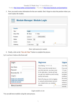 “Joomla 2.5 Made Easy” © JoomlaShine.com
        Twitter http://www.twitter.com/joomlashine | Facebook http://www.facebook.com/joomlashine

   3. Now you need to enter information for the new module. Don’t forget to select the position where you
      want to place the module.




                                           Enter information for module
   4. Finally, click on the “Save & Close” button to complete the process.
Let’s see how it looks at the front-end!




                                               Login module on site
You can add more modules using the same process.



                                                       72
 