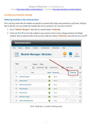 “Joomla 2.5 Made Easy” © JoomlaShine.com
        Twitter http://www.twitter.com/joomlashine | Facebook http://www.facebook.com/joomlashine


Configuring modules settings

Ordering modules in the same position
Now you have learnt that all modules are placed in a position like sticky notes pinned on a pin board. And just
like in real life, you can reorder the modules that are in a position. Let’s see how to do this!
   1. Go to “Module Manager” and click on column header “Ordering”
   2. Click icon     or   to move the module to new position. If you want to change position of multiple
       modules, then set desired order in the text box under the column “Ordering” and click the save icon        .




                                  Click “Ordering” to enable ordering mode




                                                       73
 