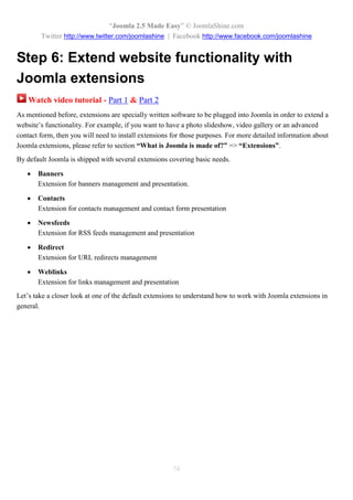 “Joomla 2.5 Made Easy” © JoomlaShine.com
        Twitter http://www.twitter.com/joomlashine | Facebook http://www.facebook.com/joomlashine


Step 6: Extend website functionality with
Joomla extensions
    Watch video tutorial - Part 1 & Part 2
As mentioned before, extensions are specially written software to be plugged into Joomla in order to extend a
website’s functionality. For example, if you want to have a photo slideshow, video gallery or an advanced
contact form, then you will need to install extensions for those purposes. For more detailed information about
Joomla extensions, please refer to section “What is Joomla is made of?” => “Extensions”.
By default Joomla is shipped with several extensions covering basic needs.

      Banners
       Extension for banners management and presentation.

      Contacts
       Extension for contacts management and contact form presentation

      Newsfeeds
       Extension for RSS feeds management and presentation

      Redirect
       Extension for URL redirects management

      Weblinks
       Extension for links management and presentation
Let’s take a closer look at one of the default extensions to understand how to work with Joomla extensions in
general.




                                                       74
 