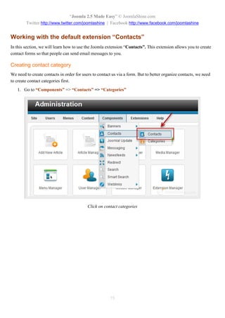 “Joomla 2.5 Made Easy” © JoomlaShine.com
        Twitter http://www.twitter.com/joomlashine | Facebook http://www.facebook.com/joomlashine


Working with the default extension “Contacts”
In this section, we will learn how to use the Joomla extension “Contacts”. This extension allows you to create
contact forms so that people can send email messages to you.

Creating contact category
We need to create contacts in order for users to contact us via a form. But to better organize contacts, we need
to create contact categories first.
   1. Go to “Components” => “Contacts” => “Categories”




                                           Click on contact categories




                                                       75
 
