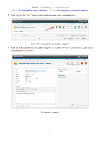 “Joomla 2.5 Made Easy” © JoomlaShine.com
    Twitter http://www.twitter.com/joomlashine | Facebook http://www.facebook.com/joomlashine

2. Next, click on the “New” button on the toolbar to create a new contact category.




                             Click “New” to create a new contact category
3. Next, fill in the title of your new contact category, for example “Website Administrators”, and save it
   by clicking “Save & Close”.




                                         New contact category




                                                   76
 