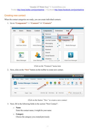 “Joomla 2.5 Made Easy” © JoomlaShine.com
        Twitter http://www.twitter.com/joomlashine | Facebook http://www.facebook.com/joomlashine


Creating new contact
When the contact categories are ready, you can create individual contacts.
   1. Go to “Components” => “Contacts” => “Contacts”




                                      Click on the "Contacts" menu item
   2. Next, click on the “New” button on the toolbar to create new contact.




                              Click on the button “New” to create a new contact
   3. Next, fill in the following fields in the section “New Contact”:
           o Name
             Enter the contact name, it might be your name
           o Category
             Choose the category you created previously




                                                      77
 