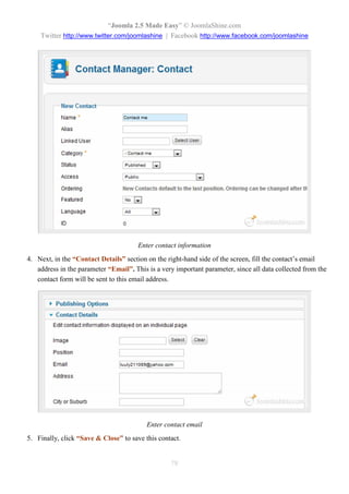 “Joomla 2.5 Made Easy” © JoomlaShine.com
    Twitter http://www.twitter.com/joomlashine | Facebook http://www.facebook.com/joomlashine




                                       Enter contact information
4. Next, in the “Contact Details” section on the right-hand side of the screen, fill the contact’s email
   address in the parameter “Email”. This is a very important parameter, since all data collected from the
   contact form will be sent to this email address.




                                          Enter contact email
5. Finally, click “Save & Close” to save this contact.


                                                  78
 