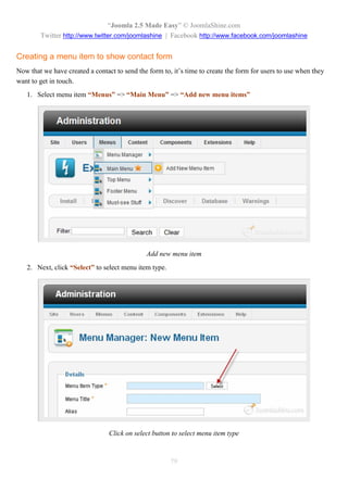 “Joomla 2.5 Made Easy” © JoomlaShine.com
        Twitter http://www.twitter.com/joomlashine | Facebook http://www.facebook.com/joomlashine


Creating a menu item to show contact form
Now that we have created a contact to send the form to, it’s time to create the form for users to use when they
want to get in touch.
   1. Select menu item “Menus” => “Main Menu” => “Add new menu items”




                                              Add new menu item
   2. Next, click “Select” to select menu item type.




                                 Click on select button to select menu item type



                                                       79
 