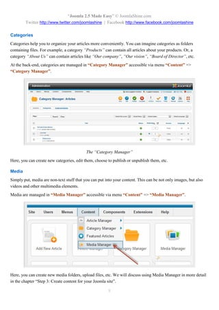 “Joomla 2.5 Made Easy” © JoomlaShine.com
        Twitter http://www.twitter.com/joomlashine | Facebook http://www.facebook.com/joomlashine

Categories
Categories help you to organize your articles more conveniently. You can imagine categories as folders
containing files. For example, a category “Products” can contain all articles about your products. Or, a
category “About Us” can contain articles like “Our company”, “Our vision”, “Board of Director”, etc.
At the back-end, categories are managed in “Category Manager” accessible via menu “Content” =>
“Category Manager”.




                                           The “Category Manager”
Here, you can create new categories, edit them, choose to publish or unpublish them, etc.

Media
Simply put, media are non-text stuff that you can put into your content. This can be not only images, but also
videos and other multimedia elements.
Media are managed in “Media Manager” accessible via menu “Content” => “Media Manager”.




Here, you can create new media folders, upload files, etc. We will discuss using Media Manager in more detail
in the chapter “Step 3: Create content for your Joomla site”.

                                                        8
 