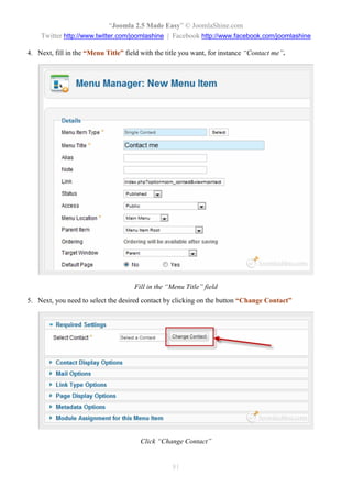 “Joomla 2.5 Made Easy” © JoomlaShine.com
    Twitter http://www.twitter.com/joomlashine | Facebook http://www.facebook.com/joomlashine

4. Next, fill in the “Menu Title” field with the title you want, for instance “Contact me”.




                                     Fill in the “Menu Title” field
5. Next, you need to select the desired contact by clicking on the button “Change Contact”




                                       Click “Change Contact”


                                                   81
 