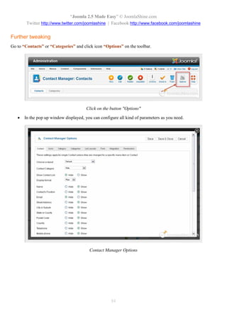 “Joomla 2.5 Made Easy” © JoomlaShine.com
        Twitter http://www.twitter.com/joomlashine | Facebook http://www.facebook.com/joomlashine


Further tweaking
Go to “Contacts” or “Categories” and click icon “Options” on the toolbar.




                                        Click on the button "Options"

      In the pop up window displayed, you can configure all kind of parameters as you need.




                                         Contact Manager Options




                                                     84
 