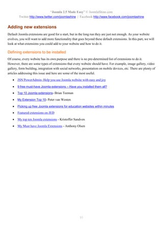 “Joomla 2.5 Made Easy” © JoomlaShine.com
        Twitter http://www.twitter.com/joomlashine | Facebook http://www.facebook.com/joomlashine


Adding new extensions
Default Joomla extensions are good for a start, but in the long run they are just not enough. As your website
evolves, you will want to add more functionality that goes beyond these default extensions. In this part, we will
look at what extensions you could add to your website and how to do it.

Defining extensions to be installed
Of course, every website has its own purpose and there is no pre-determined list of extensions to do it.
However, there are some types of extensions that every website should have. For example, image gallery, video
gallery, form building, integration with social networks, presentation on mobile devices, etc. There are plenty of
articles addressing this issue and here are some of the most useful.

      JSN PowerAdmin- Help you use Joomla website with easy and joy

      9 free must-have Joomla extensions – Have you installed them all?

      Top 10 Joomla extensions- Brian Teeman

      My Extension Top 10- Peter van Westen

      Picking up free Joomla extensions for education websites within minutes

      Featured extensions on JED

      My top ten Joomla extensions - Kristoffer Sandven

      My Must have Joomla Extensions - Anthony Olsen




                                                       85
 