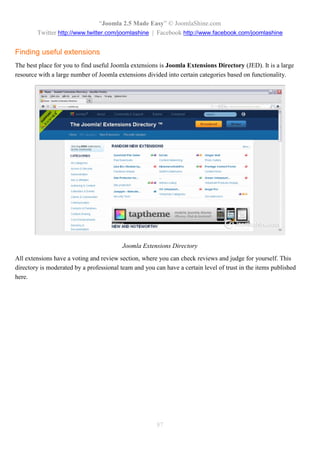 “Joomla 2.5 Made Easy” © JoomlaShine.com
        Twitter http://www.twitter.com/joomlashine | Facebook http://www.facebook.com/joomlashine


Finding useful extensions
The best place for you to find useful Joomla extensions is Joomla Extensions Directory (JED). It is a large
resource with a large number of Joomla extensions divided into certain categories based on functionality.




                                          Joomla Extensions Directory
All extensions have a voting and review section, where you can check reviews and judge for yourself. This
directory is moderated by a professional team and you can have a certain level of trust in the items published
here.




                                                       87
 