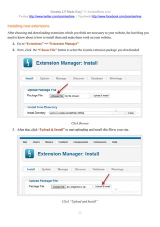 “Joomla 2.5 Made Easy” © JoomlaShine.com
        Twitter http://www.twitter.com/joomlashine | Facebook http://www.facebook.com/joomlashine


Installing new extensions
After choosing and downloading extensions which you think are necessary to your website, the last thing you
need to know about is how to install them and make them work on your website.
   1. Go to “Extensions” => “Extension Manager”
   2. Next, click the “Choose File” button to select the Joomla extension package you downloaded




                                                  Click Browse
   3. After that, click “Upload & Install” to start uploading and install this file to your site.




                                           Click “Upload and Install”


                                                        88
 