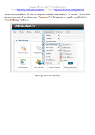 “Joomla 2.5 Made Easy” © JoomlaShine.com
        Twitter http://www.twitter.com/joomlashine | Facebook http://www.facebook.com/joomlashine

Joomla automatically knows the right place to put the extension based on its type. For instance, if the extension
is a component, you will see it in the menu “Components”, if that extension is a module, you will find it in
“Module Manager” and so on.




                                        JSN Image Show in Components




                                                       89
 