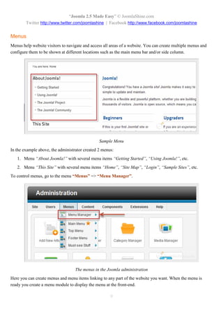 “Joomla 2.5 Made Easy” © JoomlaShine.com
        Twitter http://www.twitter.com/joomlashine | Facebook http://www.facebook.com/joomlashine


Menus
Menus help website visitors to navigate and access all areas of a website. You can create multiple menus and
configure them to be shown at different locations such as the main menu bar and/or side column.




                                                Sample Menu
In the example above, the administrator created 2 menus:
   1. Menu “About Joomla!” with several menu items “Getting Started”, “Using Joomla!”, etc.
   2. Menu “This Site” with several menu items “Home”, “Site Map”, “Login”, “Sample Sites”, etc.
To control menus, go to the menu “Menus” => “Menu Manager”.




                                   The menus in the Joomla administration
Here you can create menus and menu items linking to any part of the website you want. When the menu is
ready you create a menu module to display the menu at the front-end.

                                                      9
 