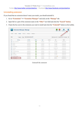 “Joomla 2.5 Made Easy” © JoomlaShine.com
        Twitter http://www.twitter.com/joomlashine | Facebook http://www.facebook.com/joomlashine

Uninstalling extension
If you found that an extension doesn’t meet your needs, you should uninstall it.
   1. Go to “Extensions” => “Extension Manager” and click on the “Manage” tab.
   2. Input full or a part of the extension name in the “Filter” text field and click the “Search” button.
   3. Check the box next to the extension you want to install and click the “Uninstall” button on the toolbar.




                                             Uninstall the extension




                                                       90
 