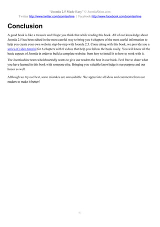 “Joomla 2.5 Made Easy” © JoomlaShine.com
        Twitter http://www.twitter.com/joomlashine | Facebook http://www.facebook.com/joomlashine


Conclusion
A good book is like a treasure and I hope you think that while reading this book. All of our knowledge about
Joomla 2.5 has been edited in the most careful way to bring you 6 chapters of the most useful information to
help you create your own website step-by-step with Joomla 2.5. Come along with this book, we provide you a
series of video tutorial for 6 chapters with 8 videos that help you follow the book easily. You will know all the
basic aspects of Joomla in order to build a complete website: from how to install it to how to work with it.
The Joomlashine team wholeheartedly wants to give our readers the best in our book. Feel free to share what
you have learned in this book with someone else. Bringing you valuable knowledge is our purpose and our
honor as well.

Although we try our best, some mistakes are unavoidable. We appreciate all ideas and comments from our
readers to make it better!




                                                        91
 
