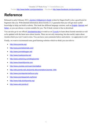 “Joomla 2.5 Made Easy” © JoomlaShine.com
        Twitter http://www.twitter.com/joomlashine | Facebook http://www.facebook.com/joomlashine


Reference
Released in early February 2012, Joomla 2.5-Beginner’s Guide written by Hagen Graff is also a good book for
beginners like you. With detailed information about Joomla 2.5, I guarantee that you will get more useful
knowledge to help you build a website. This book has different language versions, such as English, German and
Italian, so you can choose a version suitable for you. The E-book version is free to download.

You can also go to our official Joomlashine blog or watch us on Youtube to learn about Joomla tutorials as well
as be updated with the latest news about Joomla. There are not only interesting, but also useful, topics about
Joomla which you won’t want to miss. You can leave your comments below each article - we appreciate it a lot!
Finally, we want to recommend some good learning websites which we think you can refer to:

      http://docs.joomla.org/

      http://www.joomlatutorials.com/

      http://www.joomlablogger.net/

      http://www.howtojoomla.net/

      http://www.ostraining.com/blog/joomla/

      http://www.theartofjoomla.com

      http://www.youtube.com/user/Joomla#p/a

      http://wiki.joomla-nafu.de/joomla-dokumentation/Joomla!_Wiki

      http://www.joomlaportal.de/forum.php

      http://www.joomlaspanish.org/foros/

      http://www.help.dutchjoomla.org/

      http://www.wiki.joomla.it/




                                                      92
 