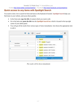 “Joomla! 2.5 Made Easy” © JoomlaShine.com
Twitter http://www.twitter.com/joomlashine | Facebook http://www.facebook.com/joomlashine
107
Quick access to any items with Spotlight Search
You need to click a lot to search for front-end items in the backend of Joomla!. Spotlight Search helps you
find items in your website, and access them quickly:
 In the front-end, copy the title of content which you want to edit.
 Go to the back-end, paste the title into the Spotlight Search box which is located in the top-right
corner of your admin panel.
 You will get all the results from various types of items immediately. Just choose the appropriate item
to edit it.
The results will be shown immediately
 