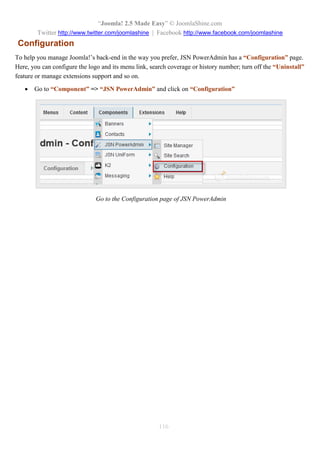 “Joomla! 2.5 Made Easy” © JoomlaShine.com
Twitter http://www.twitter.com/joomlashine | Facebook http://www.facebook.com/joomlashine
116
Configuration
To help you manage Joomla!’s back-end in the way you prefer, JSN PowerAdmin has a “Configuration” page.
Here, you can configure the logo and its menu link, search coverage or history number; turn off the “Uninstall”
feature or manage extensions support and so on.
 Go to “Component” => “JSN PowerAdmin” and click on “Configuration”
Go to the Configuration page of JSN PowerAdmin
 