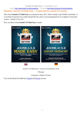 “Joomla! 2.5 Made Easy” © JoomlaShine.com
Twitter http://www.twitter.com/joomlashine | Facebook http://www.facebook.com/joomlashine
118
Released “Joomla! 3.0 Made Easy” – A great start for Joomla! 3.0 novices
This e-book Joomla! 2.5 Made Easy was released in June, 2012. After 8 months, it got 50.000+ downloads. It
is our honor to provide you a useful manual like this, and it is an encouragement for us to update it to the latest
version – Joomla! 3.0 as well.
Now, our latest e-book Joomla! 3.0 Made Easy is ready!
Joomla! 3.0 Made Easy, written by JoomlaShine Team
108 pages
Languages: English, German
You can download it for free now English and German version.
 