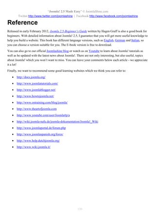 “Joomla! 2.5 Made Easy” © JoomlaShine.com
Twitter http://www.twitter.com/joomlashine | Facebook http://www.facebook.com/joomlashine
120
Reference
Released in early February 2012, Joomla 2.5-Beginner’s Guide written by Hagen Graff is also a good book for
beginners. With detailed information about Joomla! 2.5, I guarantee that you will get more useful knowledge to
help you build a website. This book has different language versions, such as English, German and Italian, so
you can choose a version suitable for you. The E-book version is free to download.
You can also go to our official Joomlashine blog or watch us on Youtube to learn about Joomla! tutorials as
well as be updated with the latest news about Joomla!. There are not only interesting, but also useful, topics
about Joomla! which you won’t want to miss. You can leave your comments below each article - we appreciate
it a lot!
Finally, we want to recommend some good learning websites which we think you can refer to:
 http://docs.joomla.org/
 http://www.joomlatutorials.com/
 http://www.joomlablogger.net/
 http://www.howtojoomla.net/
 http://www.ostraining.com/blog/joomla/
 http://www.theartofjoomla.com
 http://www.youtube.com/user/Joomla#p/a
 http://wiki.joomla-nafu.de/joomla-dokumentation/Joomla!_Wiki
 http://www.joomlaportal.de/forum.php
 http://www.joomlaspanish.org/foros/
 http://www.help.dutchjoomla.org/
 http://www.wiki.joomla.it/
 