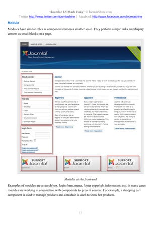 “Joomla! 2.5 Made Easy” © JoomlaShine.com
Twitter http://www.twitter.com/joomlashine | Facebook http://www.facebook.com/joomlashine
13
Module
Modules have similar roles as components but on a smaller scale. They perform simple tasks and display
content as small blocks on a page.
Modules at the front-end
Examples of modules are a search box, login form, menu, footer copyright information, etc. In many cases
modules are working in conjunction with components to present content. For example, a shopping cart
component is used to manage products and a module is used to show hot products.
 
