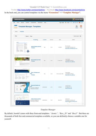 “Joomla! 2.5 Made Easy” © JoomlaShine.com
Twitter http://www.twitter.com/joomlashine | Facebook http://www.facebook.com/joomlashine
16
In the back-end, you can control templates via the menu “Extensions” => “Template Manager”.
Template Manager
By default, Joomla! comes with three front-end templates: “Atomic”, “Beez_20” and “Beez5”. But there are
thousands of both free and commercial templates available, so you can definitely choose a suitable one for
yourself.
 