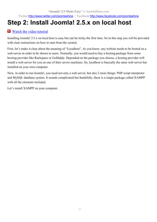 “Joomla! 2.5 Made Easy” © JoomlaShine.com
Twitter http://www.twitter.com/joomlashine | Facebook http://www.facebook.com/joomlashine
20
Step 2: Install Joomla! 2.5.x on local host
Watch the video tutorial
Installing Joomla! 2.5.x on local host is easy but can be tricky the first time. So in this step you will be provided
with clear instructions on how to start from the scratch.
First, let’s make it clear about the meaning of “Localhost”. As you know, any website needs to be hosted on a
web server in order to be shown to users. Normally, you would need to buy a hosting package from some
hosting provider like Rackspace or GoDaddy. Depended on the package you choose, a hosting provider will
install a web server for you on one of their server machines. So, localhost is basically the same web server but
installed on your own computer.
Now, in order to run Joomla!, you need not only a web server, but also 2 more things: PHP script interpreter
and MySQL database system. It sounds complicated but thankfully, there is a single package called XAMPP
with all the elements included.
Let’s install XAMPP on your computer.
 