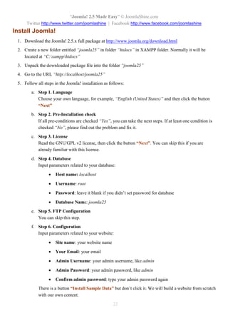 “Joomla! 2.5 Made Easy” © JoomlaShine.com
Twitter http://www.twitter.com/joomlashine | Facebook http://www.facebook.com/joomlashine
22
Install Joomla!
1. Download the Joomla! 2.5.x full package at http://www.joomla.org/download.html
2. Create a new folder entitled “joomla25” in folder “htdocs” in XAMPP folder. Normally it will be
located at “C:xampphtdocs”
3. Unpack the downloaded package file into the folder “joomla25”
4. Go to the URL “http://localhost/joomla25”
5. Follow all steps in the Joomla! installation as follows:
a. Step 1. Language
Choose your own language, for example, “English (United States)” and then click the button
“Next”
b. Step 2. Pre-Installation check
If all pre-conditions are checked “Yes”, you can take the next steps. If at least one condition is
checked “No”, please find out the problem and fix it.
c. Step 3. License
Read the GNU/GPL v2 license, then click the button “Next”. You can skip this if you are
already familiar with this license.
d. Step 4. Database
Input parameters related to your database:
 Host name: localhost
 Username: root
 Password: leave it blank if you didn’t set password for database
 Database Name: joomla25
e. Step 5. FTP Configuration
You can skip this step.
f. Step 6. Configuration
Input parameters related to your website:
 Site name: your website name
 Your Email: your email
 Admin Username: your admin username, like admin
 Admin Password: your admin password, like admin
 Confirm admin password: type your admin password again
There is a button “Install Sample Data” but don’t click it. We will build a website from scratch
with our own content.
 