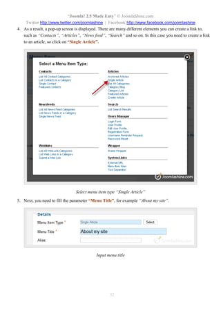 “Joomla! 2.5 Made Easy” © JoomlaShine.com
Twitter http://www.twitter.com/joomlashine | Facebook http://www.facebook.com/joomlashine
32
4. As a result, a pop-up screen is displayed. There are many different elements you can create a link to,
such as “Contacts”, “Articles”, “News feed”, “Search” and so on. In this case you need to create a link
to an article, so click on “Single Article”.
Select menu item type “Single Article”
5. Next, you need to fill the parameter “Menu Title”, for example “About my site”.
Input menu title
 