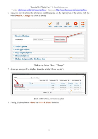 “Joomla! 2.5 Made Easy” © JoomlaShine.com
Twitter http://www.twitter.com/joomlashine | Facebook http://www.facebook.com/joomlashine
33
6. Next, you have to choose the article you want to display. On the right corner of the screen, click the
button “Select / Change” to select an article.
Click on the button “Select / Change”
7. A pop-up screen will be display. Select the article “About my site”.
Click on the article you want to select
8. Finally, click the button “Save” or “Save & Close” to finish.
 