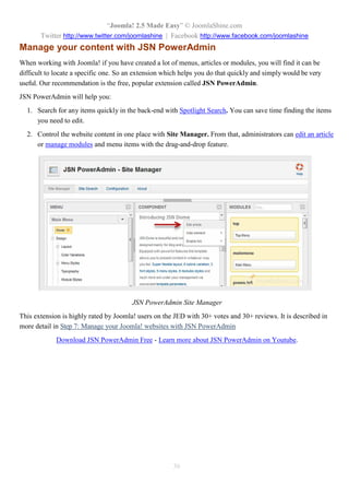 “Joomla! 2.5 Made Easy” © JoomlaShine.com
Twitter http://www.twitter.com/joomlashine | Facebook http://www.facebook.com/joomlashine
36
Manage your content with JSN PowerAdmin
When working with Joomla! if you have created a lot of menus, articles or modules, you will find it can be
difficult to locate a specific one. So an extension which helps you do that quickly and simply would be very
useful. Our recommendation is the free, popular extension called JSN PowerAdmin.
JSN PowerAdmin will help you:
1. Search for any items quickly in the back-end with Spotlight Search. You can save time finding the items
you need to edit.
2. Control the website content in one place with Site Manager. From that, administrators can edit an article
or manage modules and menu items with the drag-and-drop feature.
JSN PowerAdmin Site Manager
This extension is highly rated by Joomla! users on the JED with 30+ votes and 30+ reviews. It is described in
more detail in Step 7: Manage your Joomla! websites with JSN PowerAdmin
Download JSN PowerAdmin Free - Learn more about JSN PowerAdmin on Youtube.
 