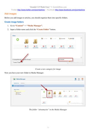 “Joomla! 2.5 Made Easy” © JoomlaShine.com
Twitter http://www.twitter.com/joomlashine | Facebook http://www.facebook.com/joomlashine
39
Add images
Before you add images to articles, you should organize them into specific folders.
Create image folders
1. Go to “Content” => “Media Manager”.
2. Input a folder name and click the “Create Folder” button.
Create a new category for image
Now you have your new folder in Media Manager.
The folder “aboutmysite” in the Media Manager
 
