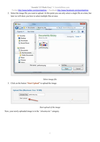 “Joomla! 2.5 Made Easy” © JoomlaShine.com
Twitter http://www.twitter.com/joomlashine | Facebook http://www.facebook.com/joomlashine
41
2. Select the image file you want to upload. At this point you can only select a single file at a time, but
later we will show you how to select multiple files at once.
Select image file
3. Click on the button “Start Upload” to upload the image.
Start upload of the image
Now, your newly uploaded image is in the “aboutmysite” category.
 