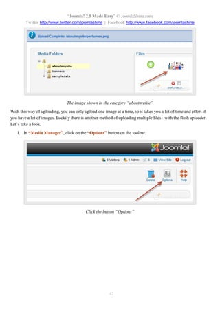 “Joomla! 2.5 Made Easy” © JoomlaShine.com
Twitter http://www.twitter.com/joomlashine | Facebook http://www.facebook.com/joomlashine
42
The image shown in the category “aboutmysite”
With this way of uploading, you can only upload one image at a time, so it takes you a lot of time and effort if
you have a lot of images. Luckily there is another method of uploading multiple files - with the flash uploader.
Let’s take a look.
1. In “Media Manager”, click on the “Options” button on the toolbar.
Click the button “Options”
 