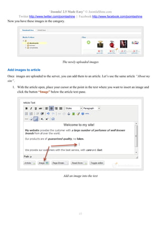 “Joomla! 2.5 Made Easy” © JoomlaShine.com
Twitter http://www.twitter.com/joomlashine | Facebook http://www.facebook.com/joomlashine
45
Now you have these images in the category.
The newly uploaded images
Add images to article
Once images are uploaded to the server, you can add them to an article. Let’s use the same article “About my
site”.
1. With the article open, place your cursor at the point in the text where you want to insert an image and
click the button “Image” below the article text pane.
Add an image into the text
 
