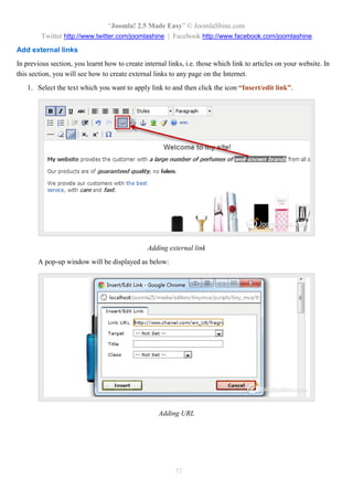 “Joomla! 2.5 Made Easy” © JoomlaShine.com
Twitter http://www.twitter.com/joomlashine | Facebook http://www.facebook.com/joomlashine
52
Add external links
In previous section, you learnt how to create internal links, i.e. those which link to articles on your website. In
this section, you will see how to create external links to any page on the Internet.
1. Select the text which you want to apply link to and then click the icon “Insert/edit link”.
Adding external link
A pop-up window will be displayed as below:
Adding URL
 