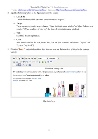 “Joomla! 2.5 Made Easy” © JoomlaShine.com
Twitter http://www.twitter.com/joomlashine | Facebook http://www.facebook.com/joomlashine
53
2. Input the following values to the 4 parameters in this screen:
o Link URL
The destination address for where you want the link to go to.
o Target
There are two options for you to choose: “Open link in the same window” or “Open link in a new
window” (When you leave it “Not set”, the link will open in the same window).
o Title
Short text describing the link.
o Class
As a Joomla! newbie, for now just set it to “Not set” (the two other options are “Caption” and
“System Page break”).
3. Click the “Insert” button to insert this link. You can now see that your text is linked to the external
website.
The linked text
 