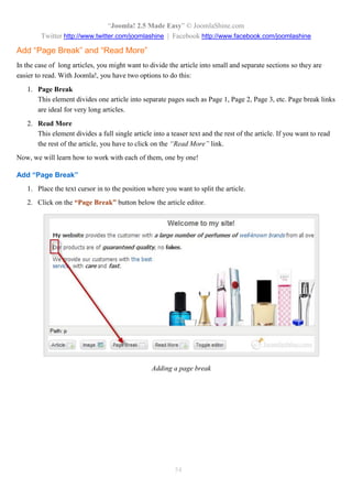 “Joomla! 2.5 Made Easy” © JoomlaShine.com
Twitter http://www.twitter.com/joomlashine | Facebook http://www.facebook.com/joomlashine
54
Add “Page Break” and “Read More”
In the case of long articles, you might want to divide the article into small and separate sections so they are
easier to read. With Joomla!, you have two options to do this:
1. Page Break
This element divides one article into separate pages such as Page 1, Page 2, Page 3, etc. Page break links
are ideal for very long articles.
2. Read More
This element divides a full single article into a teaser text and the rest of the article. If you want to read
the rest of the article, you have to click on the “Read More” link.
Now, we will learn how to work with each of them, one by one!
Add “Page Break”
1. Place the text cursor in to the position where you want to split the article.
2. Click on the “Page Break” button below the article editor.
Adding a page break
 