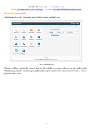 “Joomla! 2.5 Made Easy” © JoomlaShine.com
Twitter http://www.twitter.com/joomlashine | Facebook http://www.facebook.com/joomlashine
60
Administrator template
Administrator templates changes the way the administrator interface looks.
A back-end template
If you are building a website for yourself, then you will probably never need to change your back-end template.
When building websites for clients, you might need to slightly customize the administrator template to reflect
your customer’s brand.
 
