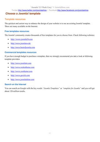 “Joomla! 2.5 Made Easy” © JoomlaShine.com
Twitter http://www.twitter.com/joomlashine | Facebook http://www.facebook.com/joomlashine
61
Choose a Joomla! template
Template resources
The quickest and easiest way to enhance the design of your website is to use an existing Joomla! template.
There are many available on the Internet.
Free templates resources
The Joomla! community creates thousands of free templates for you to choose from. Check following websites:
 http:///www.joomla24.com
 http://www.joomlaos.de/
 http://www.bestofjoomla.com
Commercial templates resources
If you have enough budget to purchase a template, then we strongly recommend you take a look at following
template providers
 http://www.joomlart.com
 http://www.rockettheme.com
 http://www.yootheme.com
 http://www.gavick.com
 http://www.joomlashine.com
Search on the Internet
You can search on Google with the key words: “Joomla Templates” or “template for Joomla” and you will get
about 120 million results.
 