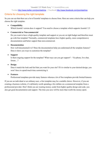 “Joomla! 2.5 Made Easy” © JoomlaShine.com
Twitter http://www.twitter.com/joomlashine | Facebook http://www.facebook.com/joomlashine
62
Criteria for choosing the right template
So you can see that there are a lot of Joomla! templates to choose from. Here are some criteria that can help you
choose the right template.
 Compatibility
Which Joomla! version does it support? You need to choose a template which supports Joomla! 2.5
 Commercial or Non-commercial
Do you want to have a high-quality template and support or you are on tight budget and therefore must
go with free template? Normally, commercial templates have higher quality, more comprehensive
documentation and better support than non-commercial.
 Documentation
How well-documented it is? Does the documentation help you understand all the template features?
Does it show you ways to customize the template?
 Support
Is there ongoing support for the template? What ways can you get support? – Via phone, live chat,
forum…?
 Design
Does it match the look and feel that you want for your site? If it is similar to your desired design, you
won’t have to spend much time customizing it.
 Features
Professional templates provide many features whereas a lot of free templates provide limited features
If you are an individual or an ordinary user, a free template may be a suitable choice. However, if you are
creating a business website, it’s definitely worth spending a few dollars on a commercial template from a
professional provider. Don’t think you are wasting money; aside from higher quality design and code, you
also get good documentation and support. The time you save will be more than worth the money spent.
 