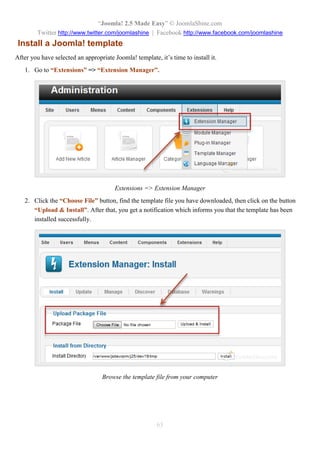 “Joomla! 2.5 Made Easy” © JoomlaShine.com
Twitter http://www.twitter.com/joomlashine | Facebook http://www.facebook.com/joomlashine
63
Install a Joomla! template
After you have selected an appropriate Joomla! template, it’s time to install it.
1. Go to “Extensions” => “Extension Manager”.
Extensions => Extension Manager
2. Click the “Choose File” button, find the template file you have downloaded, then click on the button
“Upload & Install”. After that, you get a notification which informs you that the template has been
installed successfully.
Browse the template file from your computer
 